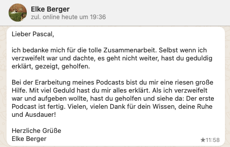 Lieber Pascal, ich bedanke mich für die tolle Zusammenarbeit. Selbst wenn ich verzweifelt war und dachte, es geht nicht weiter, hast du geduldig erklärt, gezeigt, geholfen. Bei der Erarbeitung meines Podcasts bist du mir eine riesen große Hilfe. Mit viel Geduld hast du mir alles erklärt. Als ich verzweifelt war und aufgeben wollte, hast du geholfen und siehe da: Der erste Podcast ist fertig. Vielen, vielen Dank für dein Wissen, deine Ruhe und Ausdauer! Herzliche Grüße Elke Berger